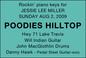Rockin’ piano keys for 
JESSIE LEE MILLER
SUNDAY AUG 2, 2009
POODIES HILLTOP
Hwy 71 Lake Travis
Will Indian Guitar
John MacGlothlin Drums
Danny Hawk - Pedal Steel Guitar-BASS 
